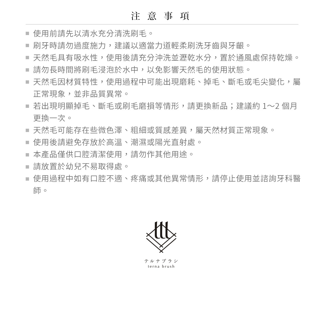 圖片文字：注意事項，使用前請先以清水充分清洗刷毛。刷牙時請勿過度施力，建議以適當力道輕柔刷洗牙齒與牙齦。天然毛具有吸水性，使用後請充分沖洗並瀝乾水分，置於通風處保持乾燥。請勿長時間將刷毛浸泡於水中，以免影響天然毛的使用狀態。天然毛因材質特性，使用過程中可能出現磨耗、掉毛、斷毛或毛尖變化，屬正常現象，並非品質異常。若出現明顯掉毛、斷毛或刷毛磨損等情形，請更換新品；建議約1至2個月更換一次。天然毛可能