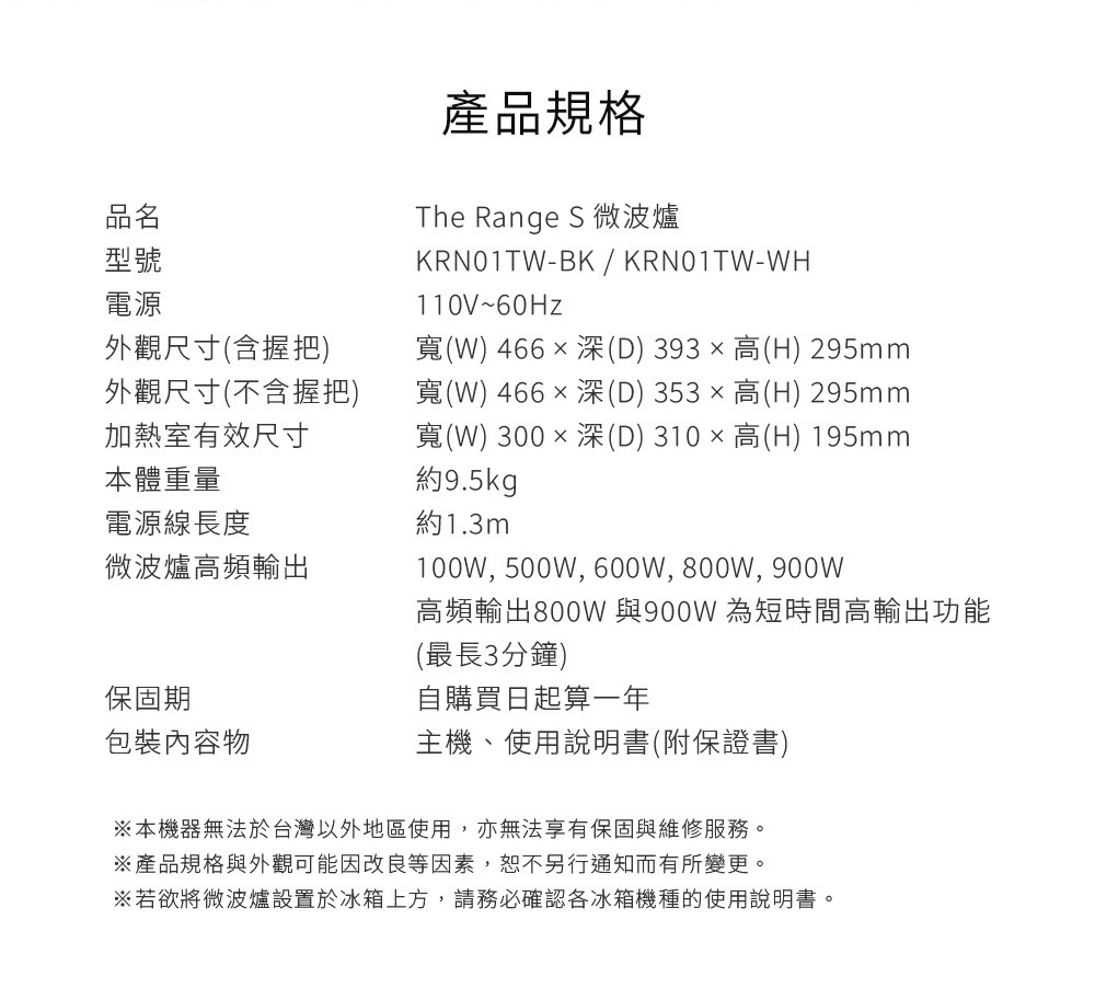 圖片文字：產品規格 品名 The Range S 微波爐 型號 KRN01TW-BK / KRN01TW-WH 電源 110V~60Hz 外觀尺寸含握把 寬466 x 深393 x 高295mm 外觀尺寸不含握把 寬466 x 深353 x 高295mm 加熱室有效尺寸 寬300 x 深310 x 高195mm 本體重量 約9.5kg 電源線長度 約1.3m 微波爐高頻輸出 100W, 500W,