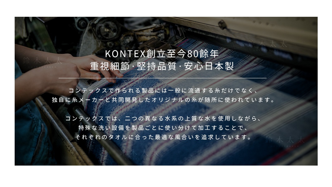 KONTEX創立至今80餘年
重視細節，堅持品質，安心日本製
コンテックスで作られる製品には一般に流通する糸だけでなく、
独自に糸メーカーと共同開発したオリジナルの糸が随所に使われています。

コンテックスでは、二つの異なる水系の上質な水を使用しながら、
特殊な洗い設備を製品ごとに使い分けて加工することで、
それぞれのタオルに合った最適な風合いを追求しています。