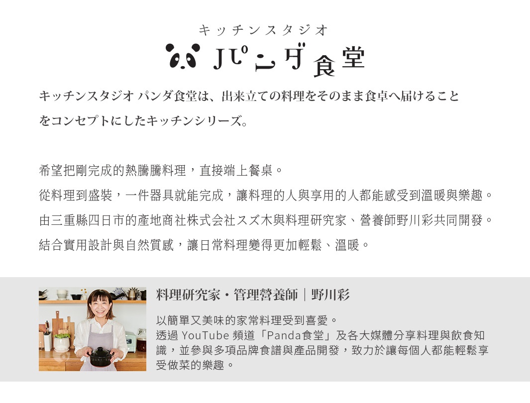 圖片文字：Kitchen Studio Panda食堂，是將現做料理直接端上餐桌的概念所誕生的廚房系列。希望將剛完成的熱騰騰料理，直接端上餐桌。從料理到盛裝，一件器具就能完成，讓料理的人與享用的人都能感受到溫暖與樂趣。由三重縣四日市的產地商社株式會社スズ木與料理研究家、營養師野川彩共同開發。結合實用設計與自然質感，讓日常料理變得更加輕鬆、溫暖。料理研究家・管理營養師・野川彩，以簡單又美味的家常料理