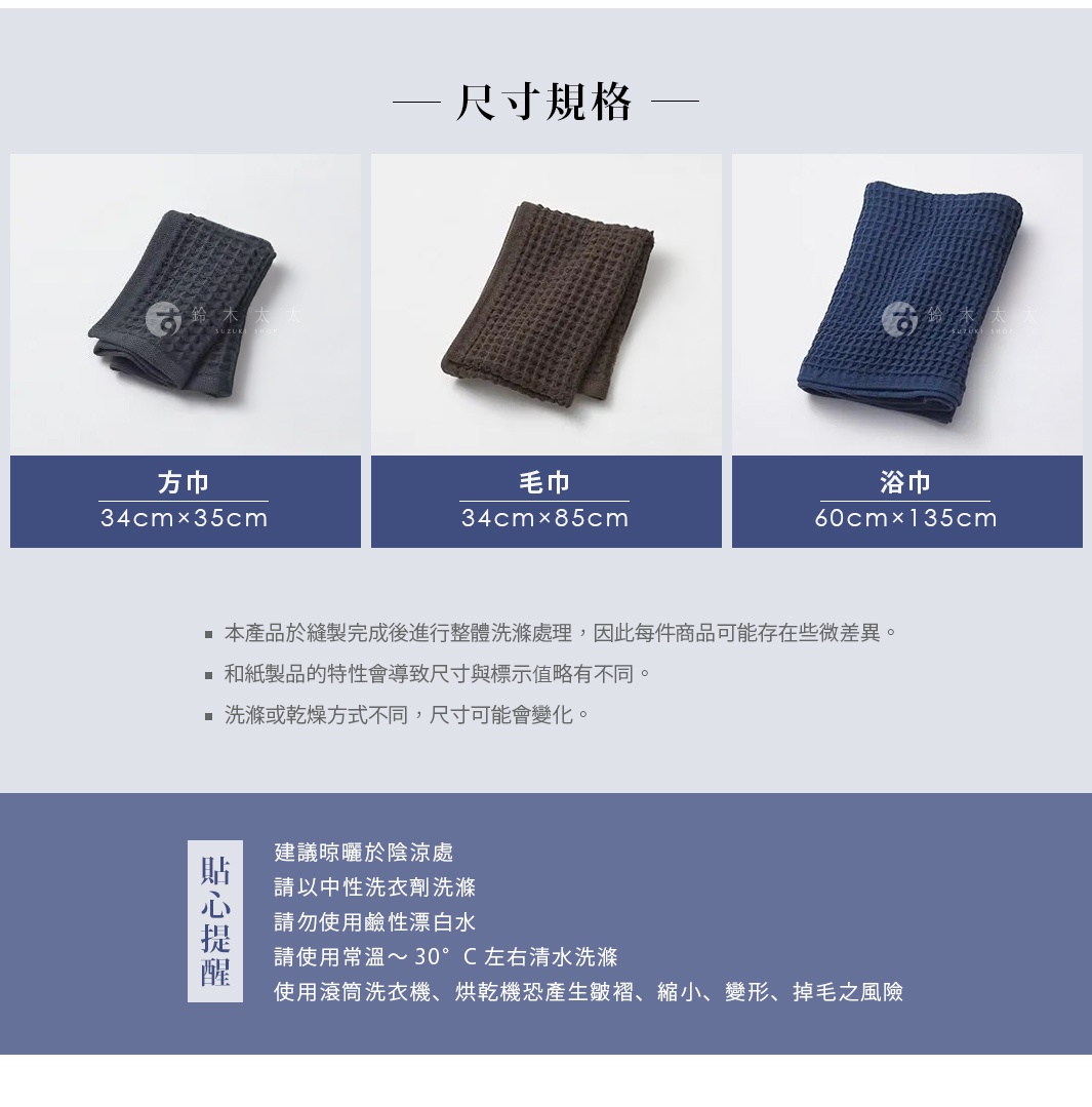 尺寸規格 浴巾 毛巾 60cm×135cm 34cm×85cm *本產品於縫製完成後進行整體洗滌處理，因此每件商品可能存在些微差異。 *和紙製品的特性會導致尺寸與標示值略有不同。 *洗滌或乾燥方式不同，尺寸可能會變化。 方巾 34cm×35cm 【貼心提醒】 建議晾曬於陰涼處 請以中性洗衣劑洗滌 請勿使用鹼性漂白水 請使用常溫～30°C左右清水洗滌 使用滾筒洗衣機、烘乾機恐產生皺褶、縮小、變形、掉毛之風險