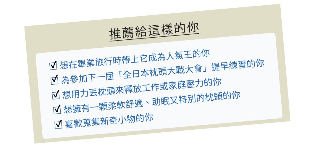                    推薦給這樣的你
 ✔ 想在畢業旅行時帶上它成為人氣王的你
 ✔ 為參加下一屆「全日本枕頭大戰大會」提早練習的你
 ✔ 想用力丟枕頭來釋放工作或家庭壓力的你
 ✔ 想擁有一顆柔軟舒適、助眠又特別的枕頭的你
 ✔ 喜歡蒐集新奇小物的你
