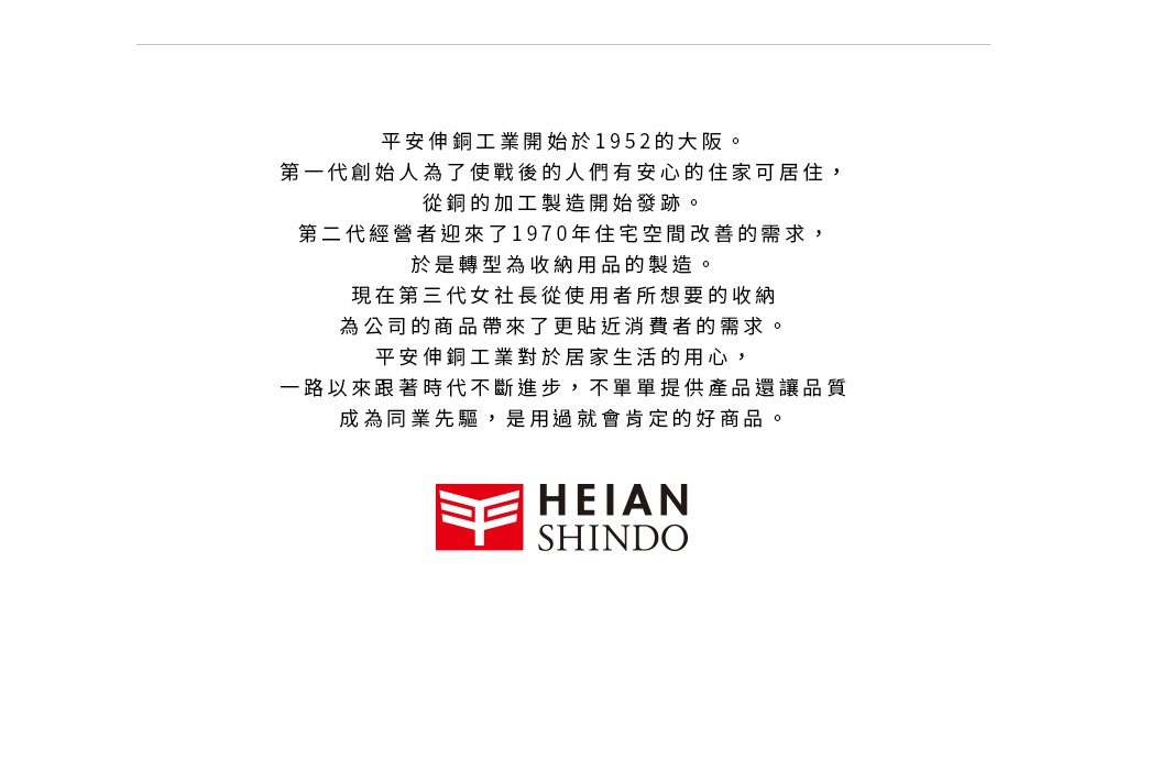 圖片文字：平安伸銅工業開始於1952年的大阪。第一代創始人為了使戰後的人們有安心的住家可居住，從銅的加工製造開始發跡。第二代經營者迎來了1970年住宅空間改善的需求，於是轉型為收納用品的製造。現在由第三代社長從使用者所想要的收納為公司的商品帶來了更貼近消費者的需求。平安伸銅工業對於居家生活的用心，一路以來跟著時代不斷進步，不單單提供產品還讓品質成為同業先驅，是用過就會肯定的好商品。