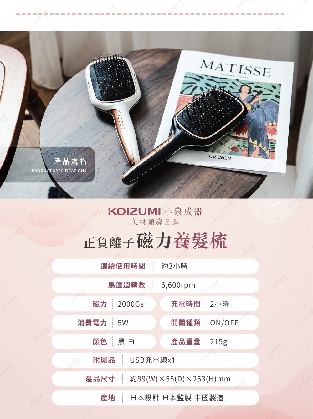 圖片文字：產品規格 KOIZUMI 小泉成器 美材領導品牌 正負離子磁力養髮梳 連續使用時間 約3小時 馬達迴轉數 6,600rpm 磁力 2000Gs 充電時間 2小時 消費電力 5W 開關種類 ON/OFF 顏色 黑.白 產品重量 215g 附屬品 USB充電線x1 產品尺寸 約89(W)×55(D)×253(H)mm 產地 日本設計 日本監製 中國製造