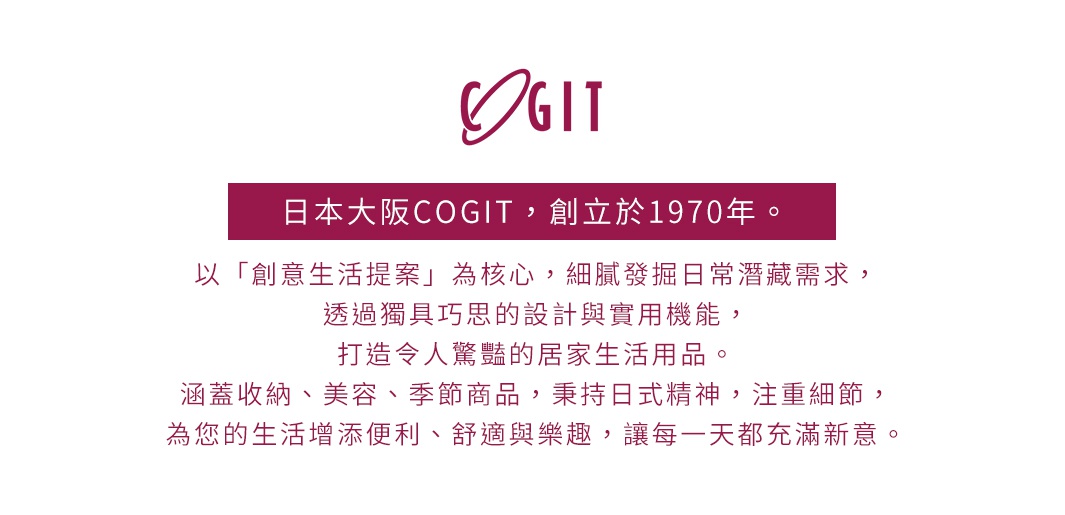 圖片文字：日本大阪COGIT，創立於1970年。以創意生活提案為核心，細膩發掘日常潛藏需求，透過獨具巧思的設計與實用機能，打造令人驚艷的居家生活用品。涵蓋收納、美容、季節商品，秉持日式精神，注重細節，為您的生活增添便利、舒適與樂趣，讓每一天都充滿新意。