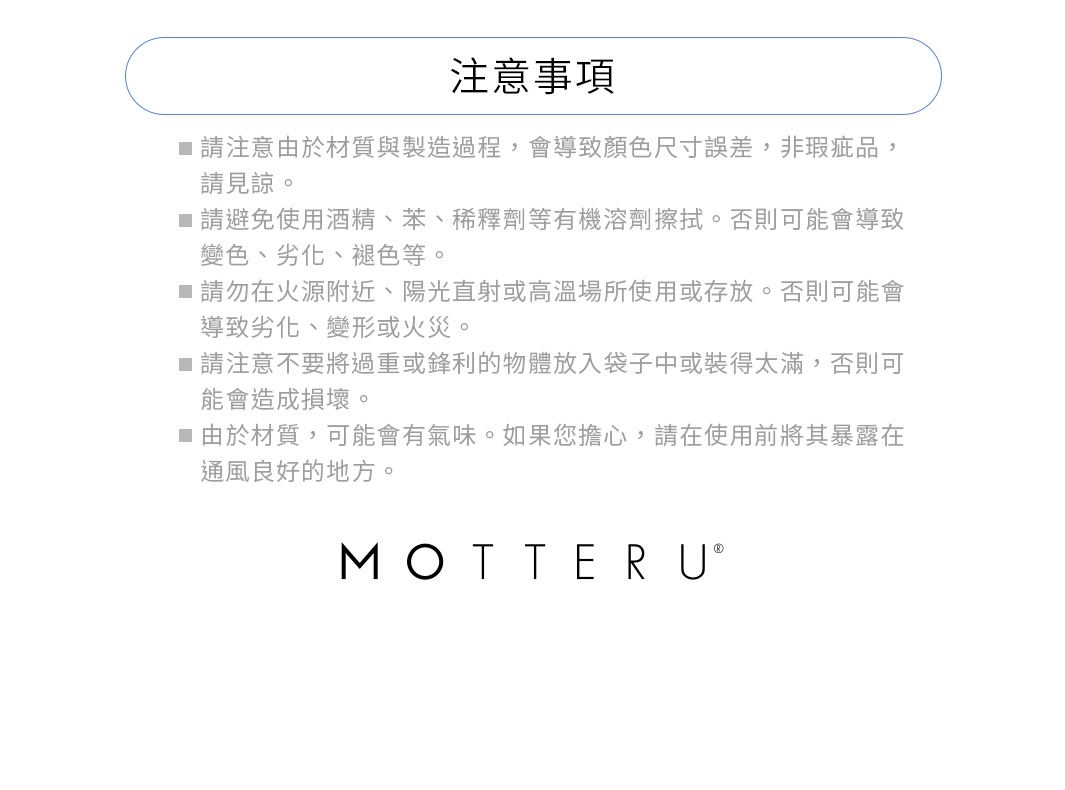 ※請注意由於材質與製造過程，會導致顏色尺寸誤差，非瑕疵品，請見諒。
※請避免使用酒精、苯、稀釋劑等有機溶劑。否則可能會導致變色、劣化、褪色等。
※請勿在火源附近、陽光直射或高溫場所使用或存放。否則可能會導致劣化、變形或火災。
※請注意不要將過重或鋒利的物體放入袋子中或裝得太滿，否則可能會造成損壞。
※由於材質，可能會有氣味。如果您擔心，請在使用前將其暴露在通風良好的地方。
