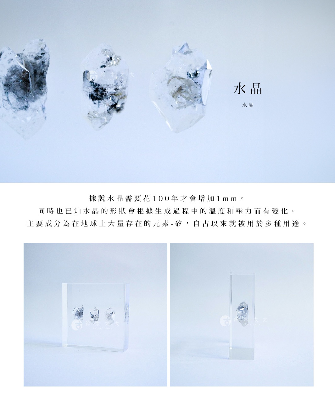 水晶

據說水晶需要花100年才會增加1mm。
同時也已知水晶的形狀會根據生成過程中的溫度和壓力而有變化。
主要成分為在地球上大量存在的元素 - 矽，自古以來就被用於多種用途。
