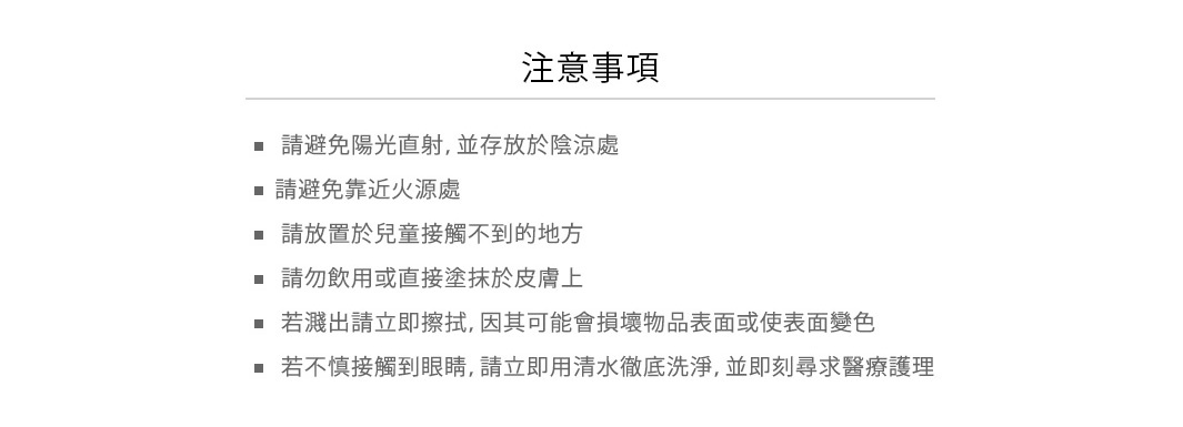 使用注意

• 請避免陽光直射，並存放於陰涼處
• 請避免靠近火源處
• 請放置於兒童接觸不到的地方
• 請勿飲用或直接塗抹於皮膚上
• 若濺出請立即擦拭，因其可能會損壞物品表面或使表面變色
• 若不慎接觸到眼睛，請立即用清水徹底洗淨，並即刻尋求醫療護理
