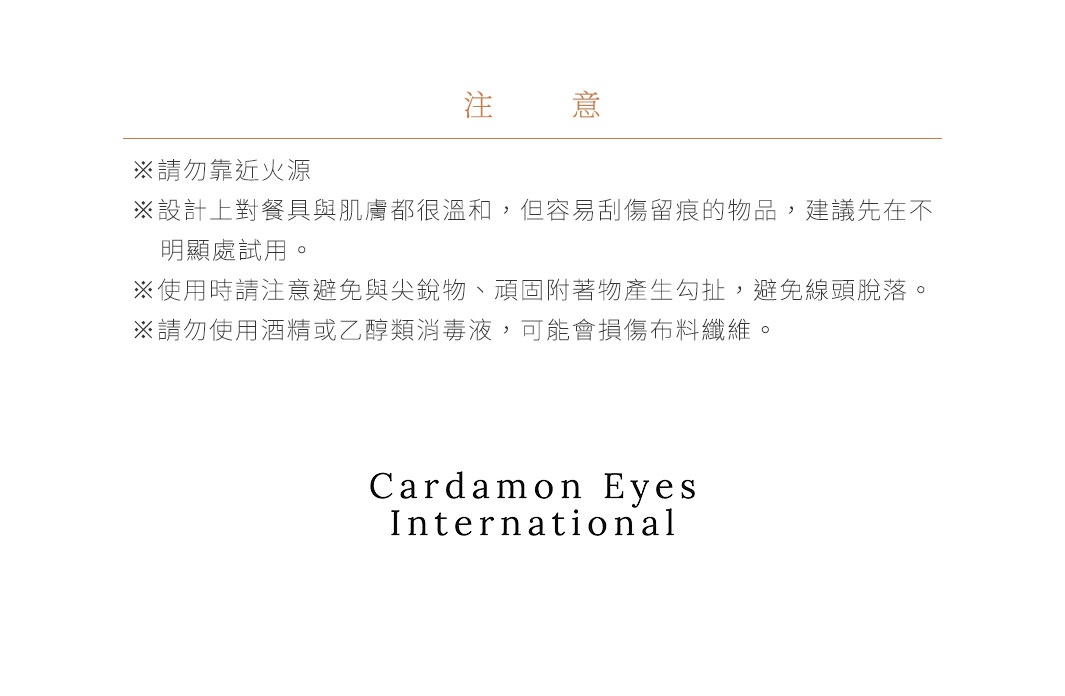 注意事項 ※請勿靠近火源。 ※設計上對餐具與肌膚都很溫和，但容易刮傷留痕的物品，建議先在不明顯處試用。 ※使用時請注意避免與尖銳物、頑固附著物產生勾扯，避免線頭脫落。 ※請勿使用酒精或乙醇類消毒液，可能會損傷布料纖維。