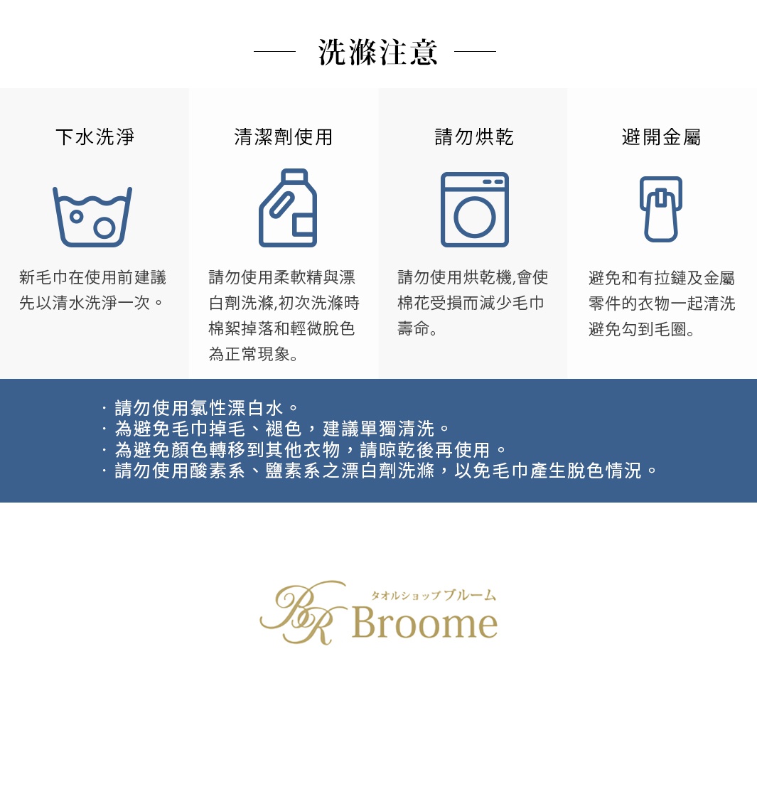 圖片文字：洗滌注意 下水洗淨 新毛巾在使用前建議先以清水洗淨一次 清潔劑使用 請勿使用柔軟精與漂白劑洗滌 初次洗滌時棉絮掉落和輕微脫色為正常現象 請勿烘乾 請勿使用烘乾機 會使棉花受損而減少毛巾壽命 避開金屬 避免和有拉鍊及金屬零件的衣物一起清洗 避免勾到毛圈 請勿使用氯性漂白水 為避免毛巾掉毛 褪色 建議單獨清洗 為避免顏色轉移到其他衣物 請晾乾後再使用 請勿使用酸素系 鹽素系之漂白劑洗滌 以免