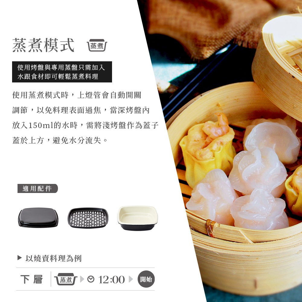 圖片文字：蒸煮模式 使用烤盤與專用蒸盤只需加入水跟食材即可輕鬆蒸煮料理 使用蒸煮模式時，上燈管會自動開關調節，以免料理表面過熱，當深烤盤內放入150ml的水時，需將淺烤盤作為蓋子蓋於上方，避免水分流失。 適用配件 以燒賣料理為例 下層 蒸煮 12:00 開始