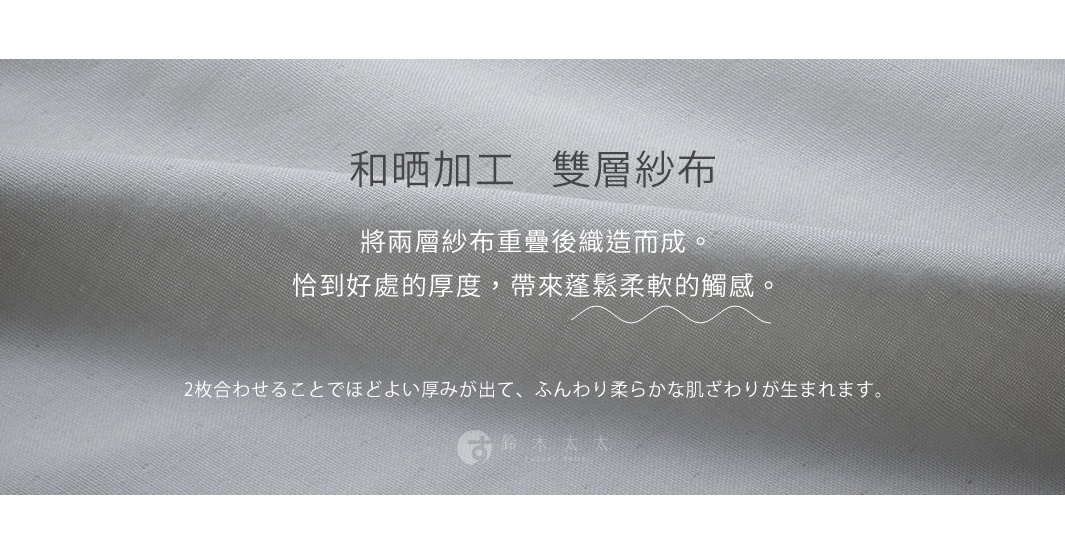 和晒加工 雙層紗布 將兩層紗布重疊後織造而成。 恰到好處的厚度，帶來蓬鬆柔軟的觸感。 2枚合わせることでほどよい厚みが出て、ふんわり柔らかな肌ざわりが生まれます。