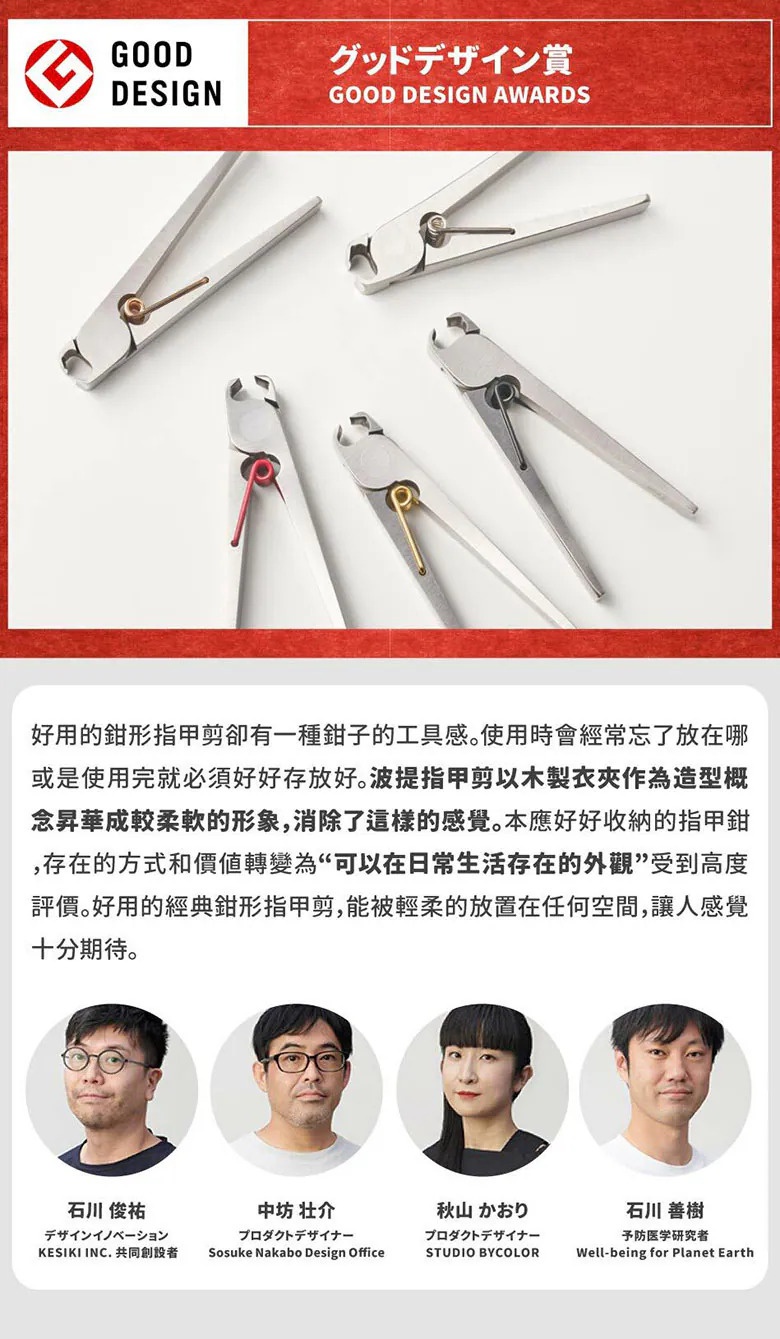 圖片文字：GOOD DESIGN グッドデザイン賞。好用的鉗形指甲剪卻有一種鉗子的工具感。使用時會經常忘了放在哪或是使用完就必須好好存放。波提指甲剪以木製衣夾作為造型概念昇華成較柔軟的形象，消除了這樣的感覺。本應好好收納的指甲鉗，存在的方式和價值轉變為可以在日常生活存在的外觀受到高度評價。好用的經典鉗形指甲剪，能被輕柔的放置在任何空間，讓人感覺十分期待。石川俊祐、中坊壯介、秋山かおり、石川善樹。