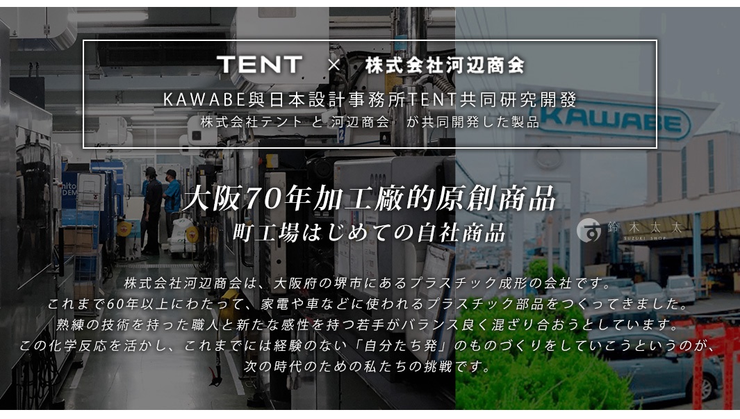 
KAWABE與日本設計事務所TENT共同研究開發
株式会社テント と 河辺商会　が共同開発した製品

大阪70年塑膠成形加工廠的原創商品
町工場はじめての自社商品
株式会社河辺商会は、大阪府の堺市にあるプラスチック成形の会社です。これまで60年以上にわたって、家電や車などに使われるプラスチック部品をつくってきました。熟練の技術を持った職人と新たな感性を持つ若手がバランス良く混ざり合おうとしています。この化学反応を活かし、これまでには経験のない「自分たち発」のものづくりをしていこうというのが、次の時代のための私たちの挑戦です。
