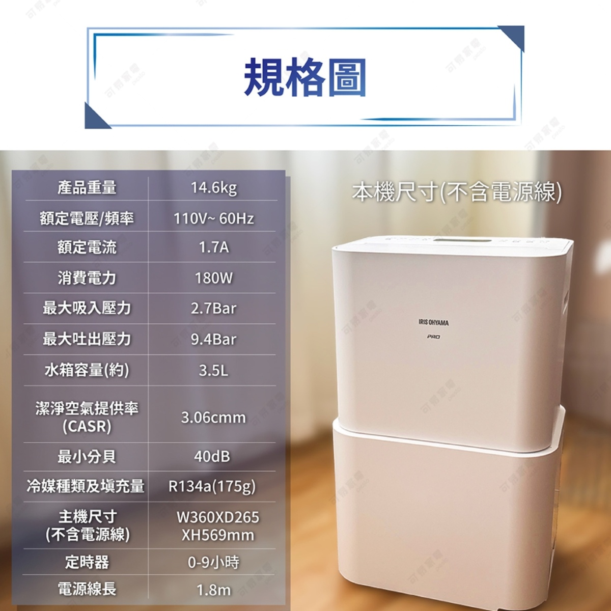 圖片文字：規格圖 產品重量 14.6kg 額定電壓 頻率 110V 60Hz 額定電流 1.7A 消費電力 180W 最大吸入壓力 2.7Bar 最大吐出壓力 9.4Bar 水箱容量 約 3.5L 潔淨空氣提供率 CASR 3.06cmm 最小分貝 40dB 冷媒種類及填充量 R134a 175g 主機尺寸 不含電源線 W360XD265 XH569mm 定時器 0 9小時 電源線長 1.8m 本