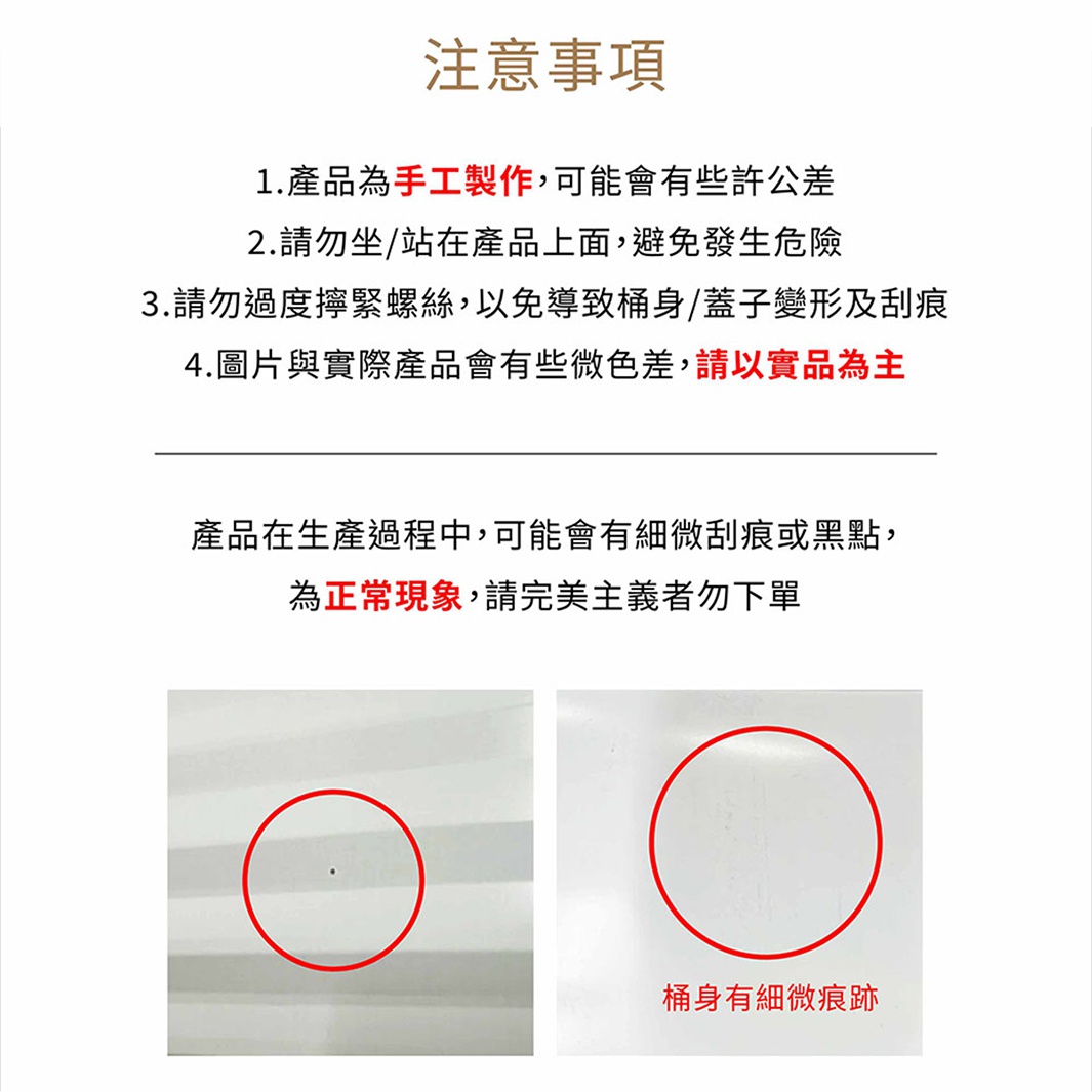 圖片文字：注意事項。1.產品為手工製作,可能會有些許公差。2.請勿坐/站在產品上面,避免發生危險。3.請勿過度擰緊螺絲,以免導致桶身/蓋子變形及刮痕。4.圖片與實際產品會有些微色差,請以實品為主。產品在生產過程中,可能會有些微刮痕或黑點,為正常現象,請完美主義者勿下單。桶身有細微痕跡