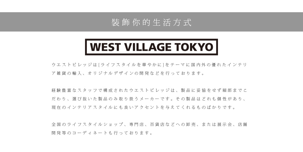 裝飾你的生活方式

ウエストビレッジは[ライフスタイルを華やかに]をテーマに国内外の優れたインテリア雑貨の輸入、オリジナルデザインの開発などを行っております。　
 
経験豊富なスタッフで構成されたウエストビレッジは、製品に妥協をせず細部までこだわり、選び抜いた製品のみ取り扱うメーカーです。その製品はどれも個性があり、現在のインテリアスタイルにも良いアクセントを与えてくれるものばかりです。

全国のライフスタイルショップ、専門店、百貨店などへの卸売、または展示会、店舗開発等のコーディネートも行っております。

