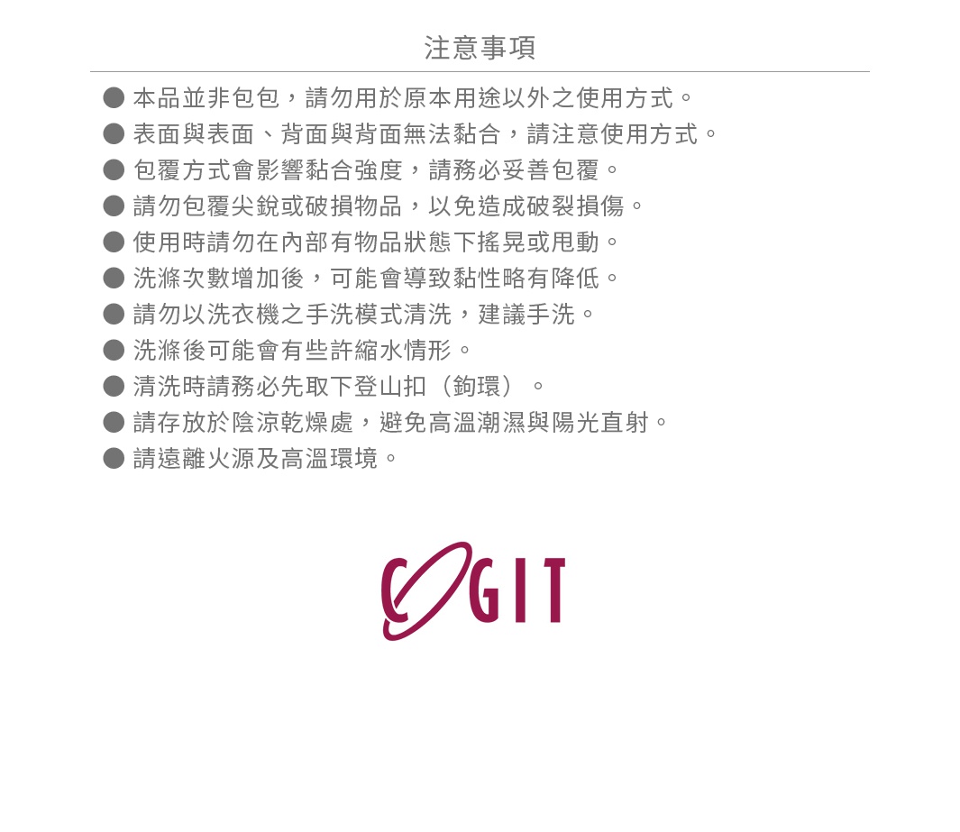 ● 本品並非包包，請勿用於原本用途以外之使用方式。 ● 表面與表面、背面與背面無法黏合，請注意使用方式。 ● 包覆方式會影響黏合強度，請務必妥善包覆。 ● 請勿包覆尖銳或破損物品，以免造成破裂損傷。 ● 使用時請勿在內部有物品狀態下搖晃或甩動。 ● 洗滌次數增加後，可能會導致黏性略有降低。 ● 請勿以洗衣機之手洗模式清洗，建議手洗。 ● 洗滌後可能會有些許縮水情形。 ● 清洗時請務必先取下登山扣（鉤環）。 ● 請存放於陰涼乾燥處，避免高溫潮濕與陽光直射。 ● 請遠離火源及高溫環境。