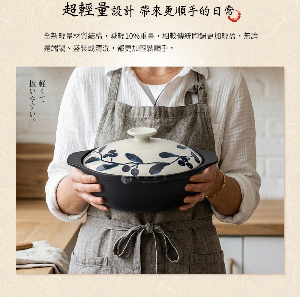 圖片文字：超輕量設計 帶來更順手的日常 全新輕量材質結構，減輕10%重量，相較傳統陶鍋更加輕盈，無論是端鍋、盛裝或清洗，都更加輕鬆順手。扱いやすい。鈴木太太 SUZUKI SHOP。