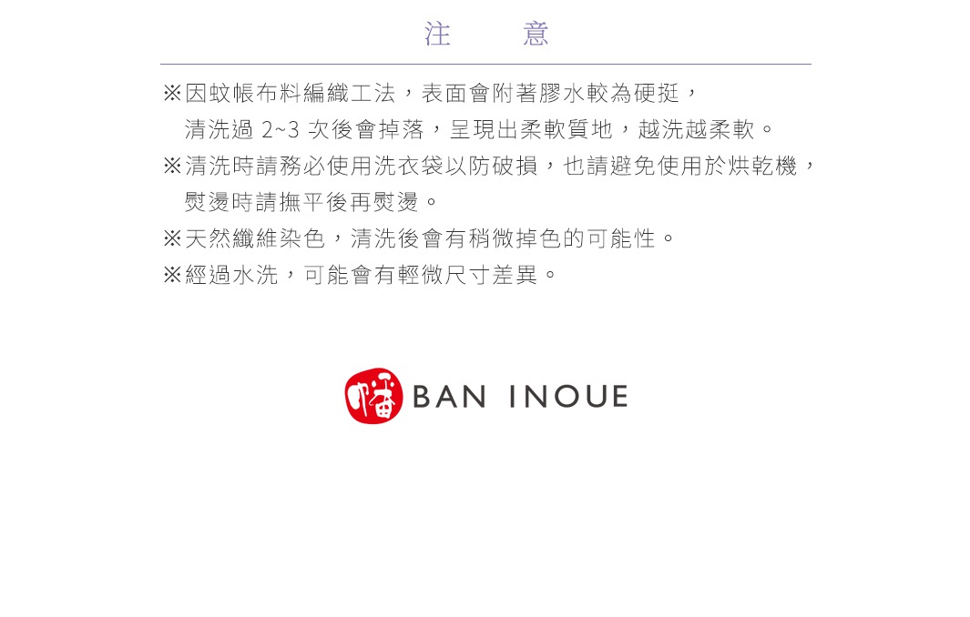 注意
※因蚊帳布料編織工法，表面會附著膠水較為硬挺，清洗過 2~3 次後會掉落，呈現出柔軟質地，越洗越柔軟。
※清洗時請務必使用洗衣袋以防破損，也請避免使用於烘乾機，熨燙時請撫平後再熨燙。
※天然纖維染色，清洗後會有稍微掉色的可能性。
※經過水洗，可能會有輕微尺寸差異。



