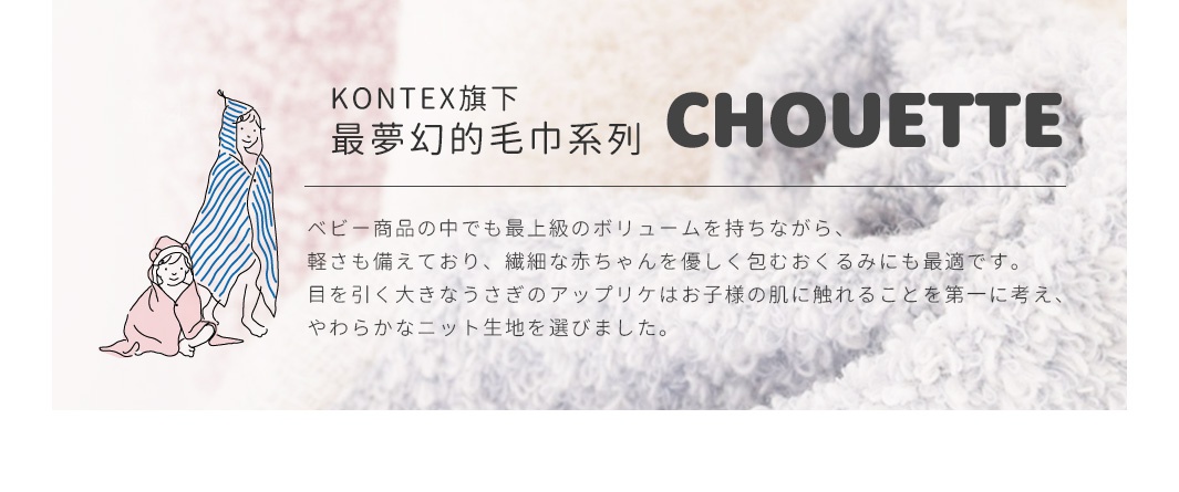 KONTEX旗下最夢幻的毛巾系列「CHOUETTE」
ベビー商品の中でも最上級のボリュームを持ちながら、軽さも備えており、繊細な赤ちゃんを優しく包むおくるみにも最適です。目を引く大きなうさぎのアップリケはお子様の肌に触れることを第一に考え、やわらかなニット生地を選びました。