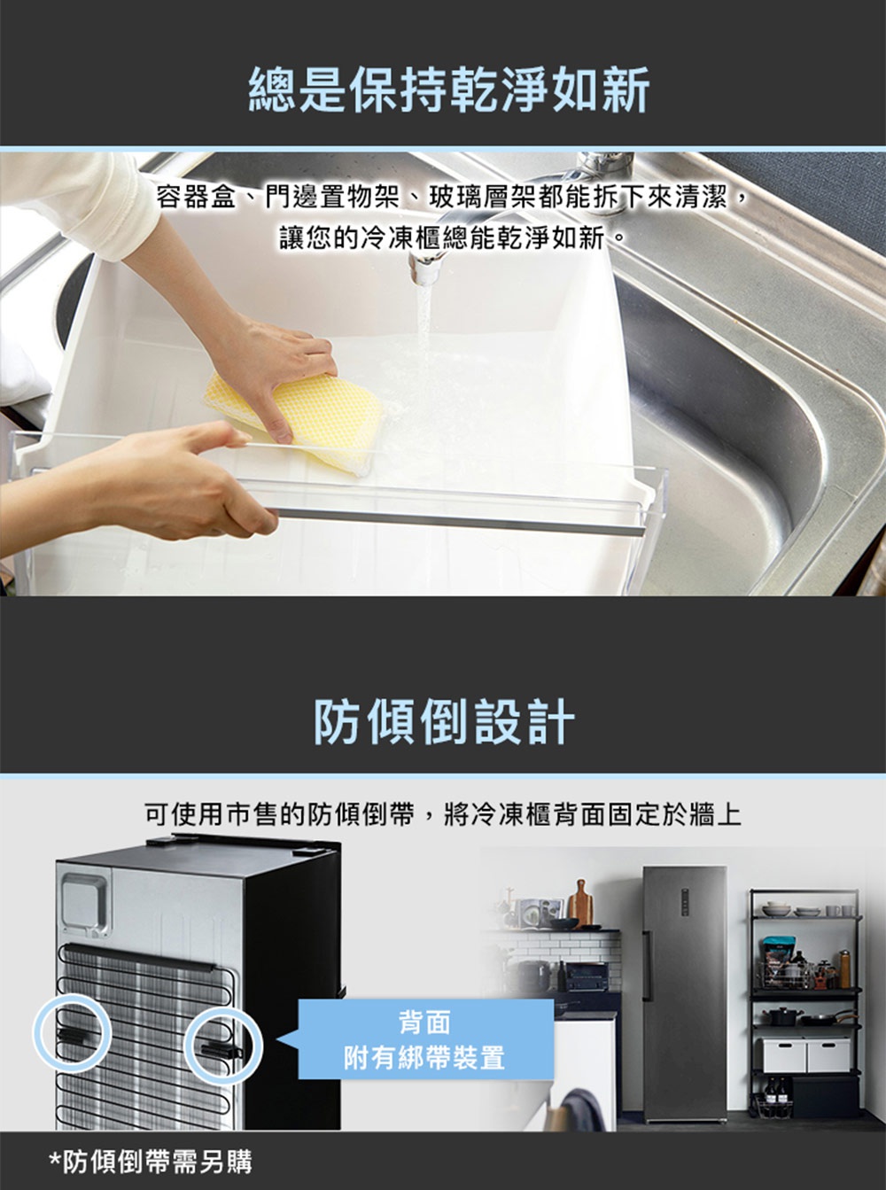 圖片文字：總是保持乾淨如新，容器盒、門邊置物架、玻璃層架都能拆下來清潔，讓您的冷凍櫃總能乾淨如新。防傾倒設計，可使用市售的防傾倒帶，將冷凍櫃背面固定於牆上。背面附有綁帶裝置，防傾倒帶需另購。