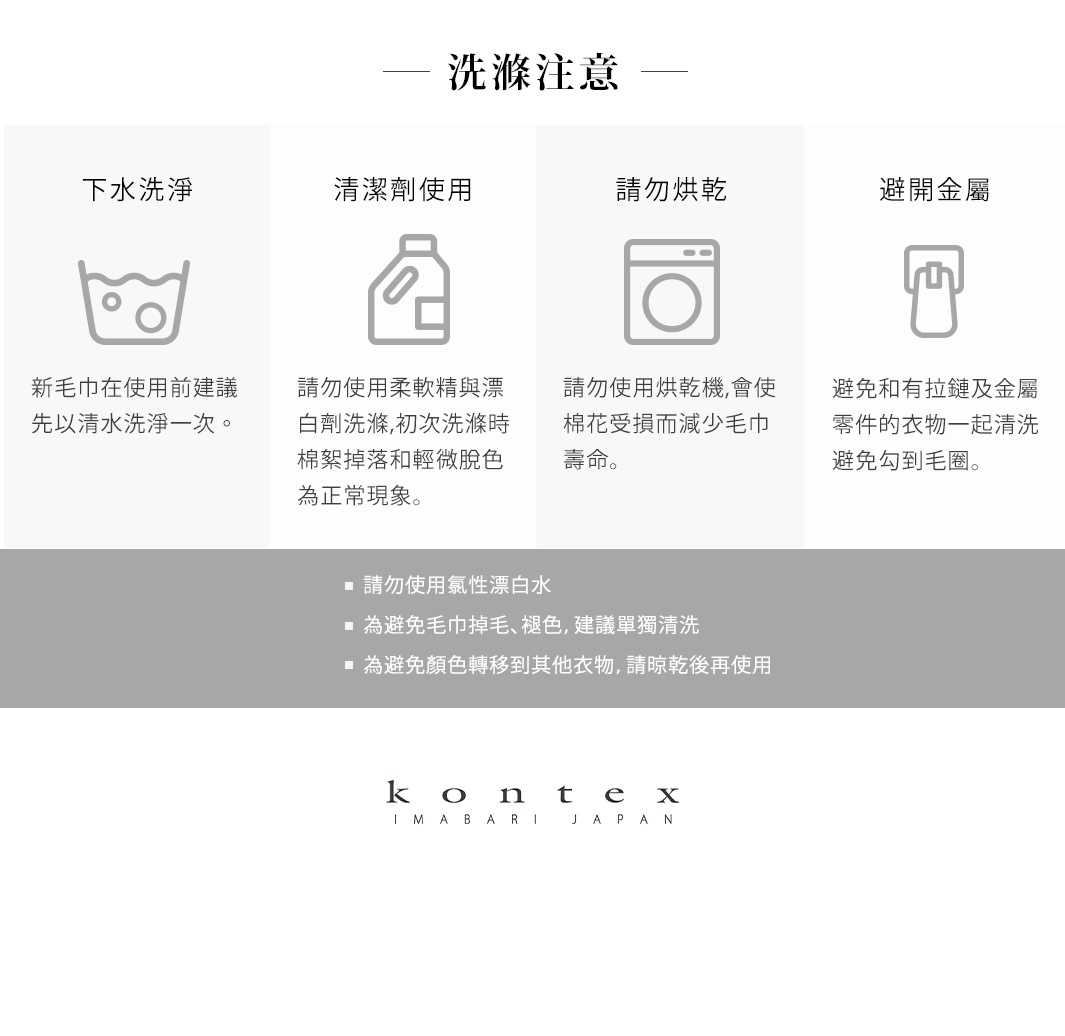 圖片文字：洗滌注意事項。 下水洗滌：新毛巾在使用前建議先以清水洗淨一次。 清潔劑使用：請勿使用柔軟精與漂白劑洗滌，初次洗滌時棉絮掉落和輕微脫色為正常現象。 請勿烘乾：請勿使用烘乾機，會使棉花受損而減少毛巾壽命。 避開金屬：避免和有拉鍊及金屬零件的衣物一起清洗，避免勾到毛圈。 請勿使用氯性漂白水。 為避免毛巾掉毛、褪色，建議單獨清洗。 為避免顏色轉移到其他衣物，請晾乾後再使用。