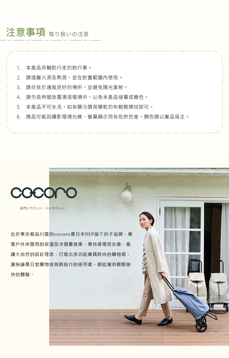 圖片文字：注意事項 1. 本產品非輔助行走的助行車。 2. 請遠離火源及熱源，並在耐重範圍內使用。 3. 請存放於通風良好的場所，並避免陽光直射。 4. 請勿長時間放置潮濕環境中，以免本產品發霉或變色。 5. 本產品不可水洗，如有髒污請用擰乾的布輕輕擦拭即可。 6. 商品可能因攝影環境光線、螢幕顯示而有些許色差，顏色請以實品為主。位於東京都品川區的cocoro是日本REP旗下的子品牌，專售戶外休閒