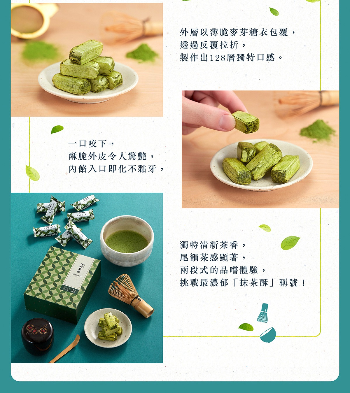 圖片文字：外層以薄脆麥芽糖衣包覆，透過反覆拉折，製作出128層獨特口感。一口咬下，酥脆外皮令人驚艷，內餡入口即化不黏牙。獨特清新茶香，尾韻茶感顯著，兩段式的品嚐體驗，挑戰最濃郁抹茶酥稱號。辻利茶舖。