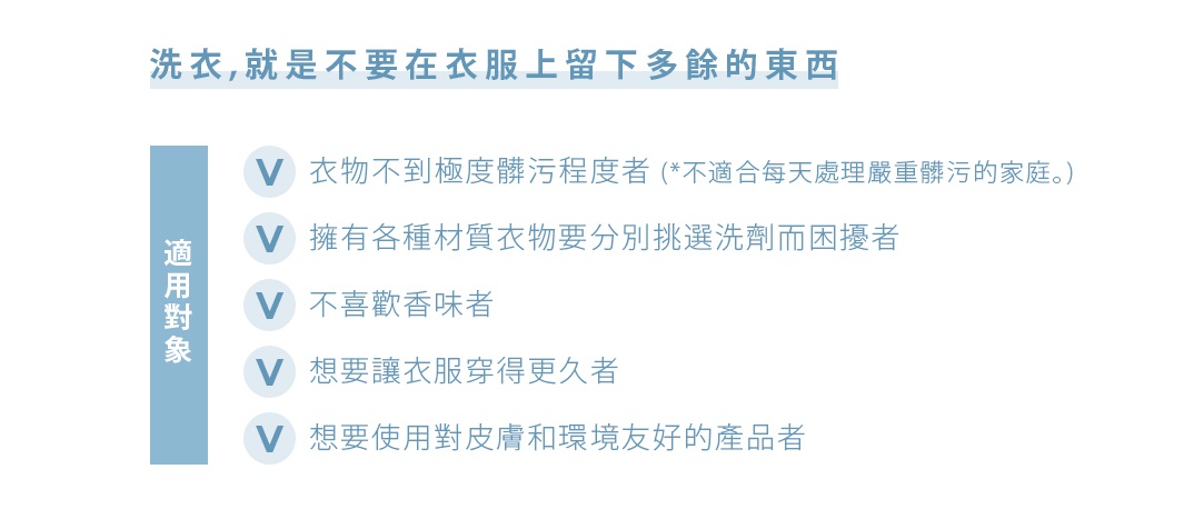 洗衣，就是不要在衣服上留下多餘的東西

<適用對象> 
衣物不到極度髒污程度者 *不適合每天處理嚴重髒污的家庭。
擁有各種材質衣物要分別挑選洗劑而困擾者
不喜歡香味者
想要讓衣服穿得更久者
想要使用對皮膚和環境友好的產品者

