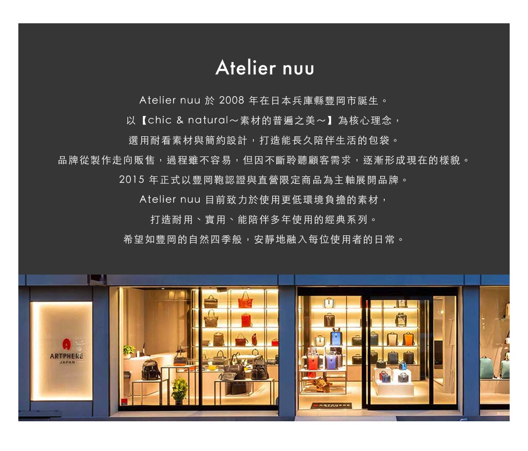 圖片文字：Atelier nuu 於 2008 年在日本兵庫縣豐岡市誕生。以 chic and natural 素材的普遍之美為核心理念，選用耐看素材與簡約設計，打造能長久陪伴生活的包袋。品牌從製作走向販售，過程雖不容易，但因不斷聆聽顧客需求，逐漸形成現在的樣貌。2015 年正式以豐岡鞄認證與直營限定商品為主軸展開品牌。Atelier nuu 目前致力於使用更低環境負擔的素材，打造耐用、實用、能陪