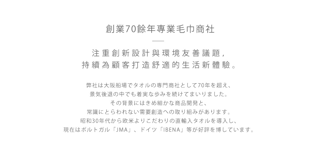 創業70餘年專業毛巾商社  

注重創新設計與環境友善議題，持續為顧客打造舒適的生活新體驗。

弊社は大阪船場でタオルの専門商社として70年を超え、
景気後退の中でも着実な歩みを続けてまいりました。
その背景にはきめ細かな商品開発と、
常識にとらわれない需要創造への取り組みがあります。
昭和30年代から欧米よりこだわりの直輸入タオルを導入し、
現在はポルトガル「JMA」、ドイツ「IBENA」等が好評を博しています。
