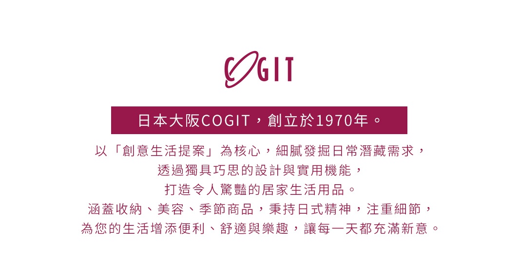 圖片文字：日本大阪COGIT，創立於1970年。以創意生活提案為核心，細膩發掘日常潛藏需求，透過獨具巧思的設計與實用機能，打造令人驚豔的居家生活用品。涵蓋收納、美容、季節商品，秉持日式精神，注重細節，為您的生活增添便利、舒適與樂趣，讓每一天都充滿新意。