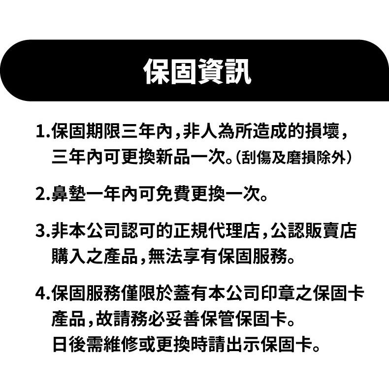 圖片文字：保固資訊 1.保固期限三年內,非人為所造成的損壞,三年內可更換新品一次。(刮傷及磨損除外) 2.鼻墊一年內可免費更換一次。 3.非本公司認可的正規代理店,公認販賣店購入之產品,無法享有保固服務。 4.保固服務僅限於蓋有本公司印章之保固卡產品,故請務必妥善保管保固卡。日後需維修或更換時請出示保固卡。