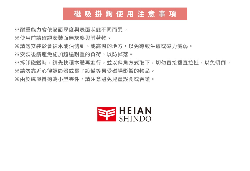 圖片文字：磁吸掛鉤使用注意事項。※耐重能力會依牆面厚度與表面狀態不同而異。※使用前請確認安裝面無灰塵與附著物。※請勿安裝於會被水或油濺到、或高溫的地方，以免導致生鏽或磁力減弱。※安裝後請避免施加超過耐重的負荷，以防掉落。※拆卸磁鐵時，請先扶穩本體再進行，並以斜角方式取下，切勿直接垂直拉扯，以免傾倒。※請勿靠近錄音器材或電子設備等易受磁場影響的物品。※由於磁吸掛鉤為小型零件，請注意避免兒童誤食或吞嚥