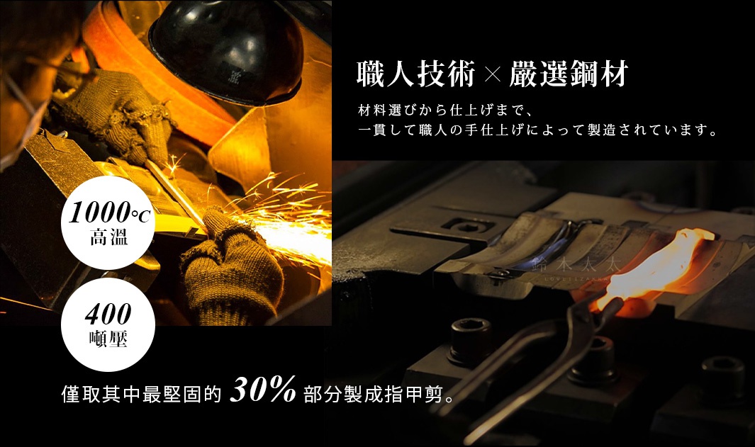 職人技術 x 嚴選鋼材

材料選びから仕上げまで、
一貫して職人の手仕上げによって製造されています。

400噸壓

1000°C高溫

僅取其中最堅固的30%部分製成指甲剪。
