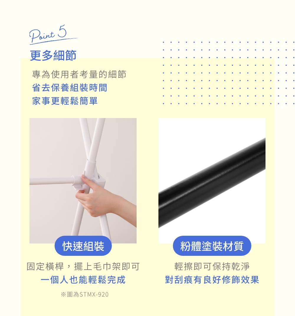 圖片文字：Point 5 更多細節 專為使用者考量的細節 省去保養組裝時間 家事更輕鬆簡單 快速組裝 固定橫桿，擺上毛巾架即可 一個人也能輕鬆完成 圖為STMX-920 粉體塗裝材質 輕擦即可保持乾淨 對刮痕有良好修飾效果