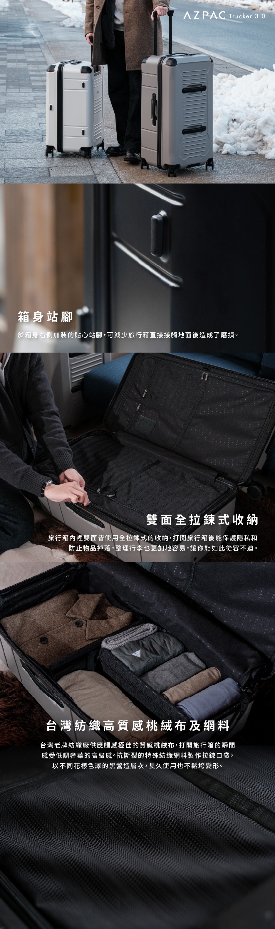 箱身站腳，箱身右側加裝的貼心站腳，可減少旅行箱直接接觸地面後造成了磨損。雙面全拉鍊式收納，旅行箱內雙面皆使用全拉鍊式的收納，打開旅行箱後能保護隱私和防止物品掉落，整理行李也更加地容易，讓你能夠如此從容不迫。台灣紡織纖維高品質觸感桃絨布，台灣老牌紡織廠嚴謹極佳的質感桃絨布，打開旅行箱的瞬間感受低調奢華的高級感。抗撕裂的特殊紡織纖維製成拉鍊口袋，以不同花樣色澤的黑營造層次，長久使用也不鬆垮變形。