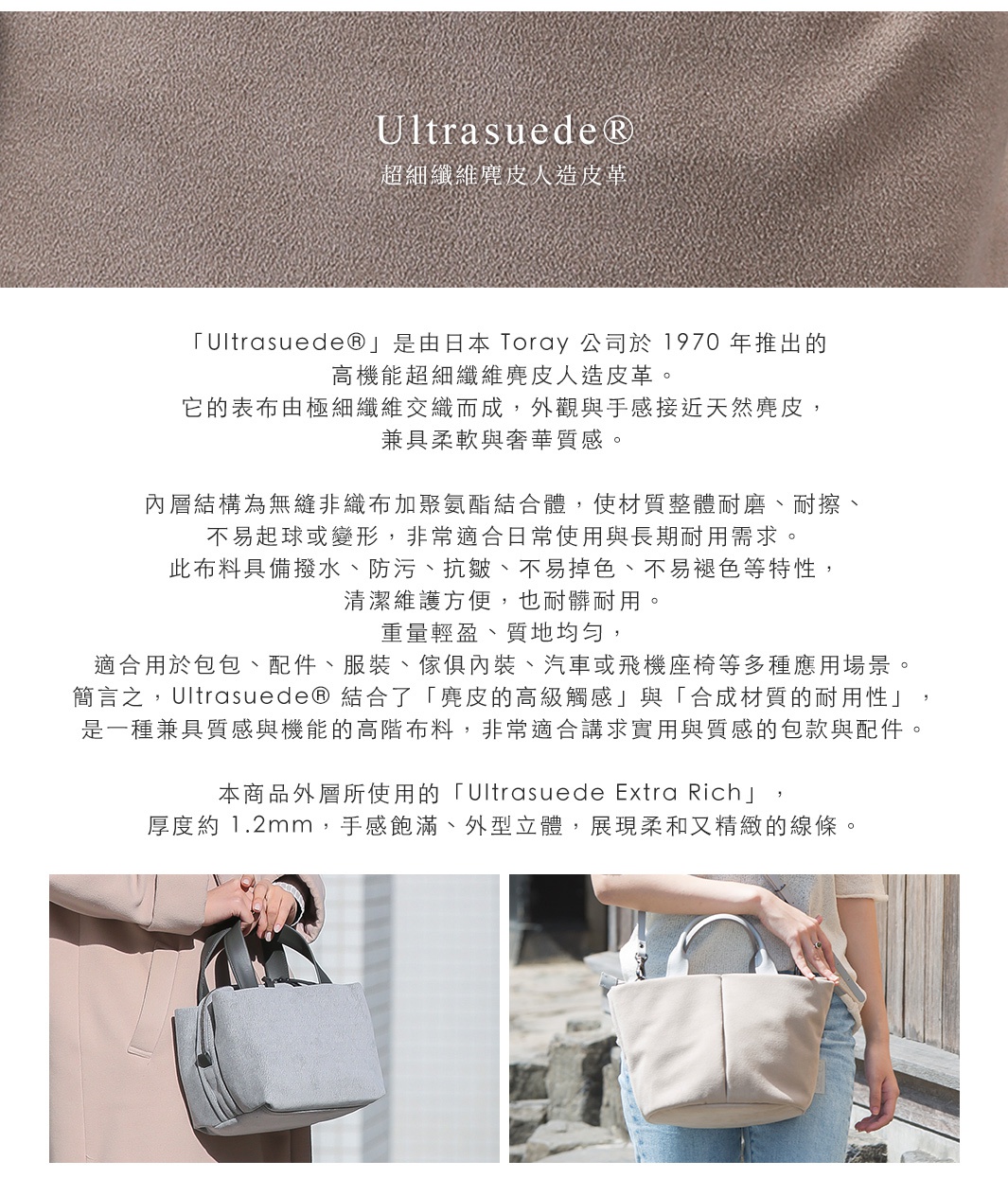圖片文字：Ultrasuede® 超細纖維麂皮人造皮革 「Ultrasuede®」是由日本 Toray 公司於 1970 年推出的高機能超細纖維麂皮人造皮革。 它的表布由極細纖維交織而成，外觀與手感接近天然麂皮，兼具柔軟與奢華質感。 內層結構為無縫非織布加聚氨酯結合體，使材質整體耐磨、耐擦、不易起球或變形，非常適合日常使用與長期耐用需求。 此布料具備撥水、防污、抗皺、不易掉色、不易褪色等特性，清潔