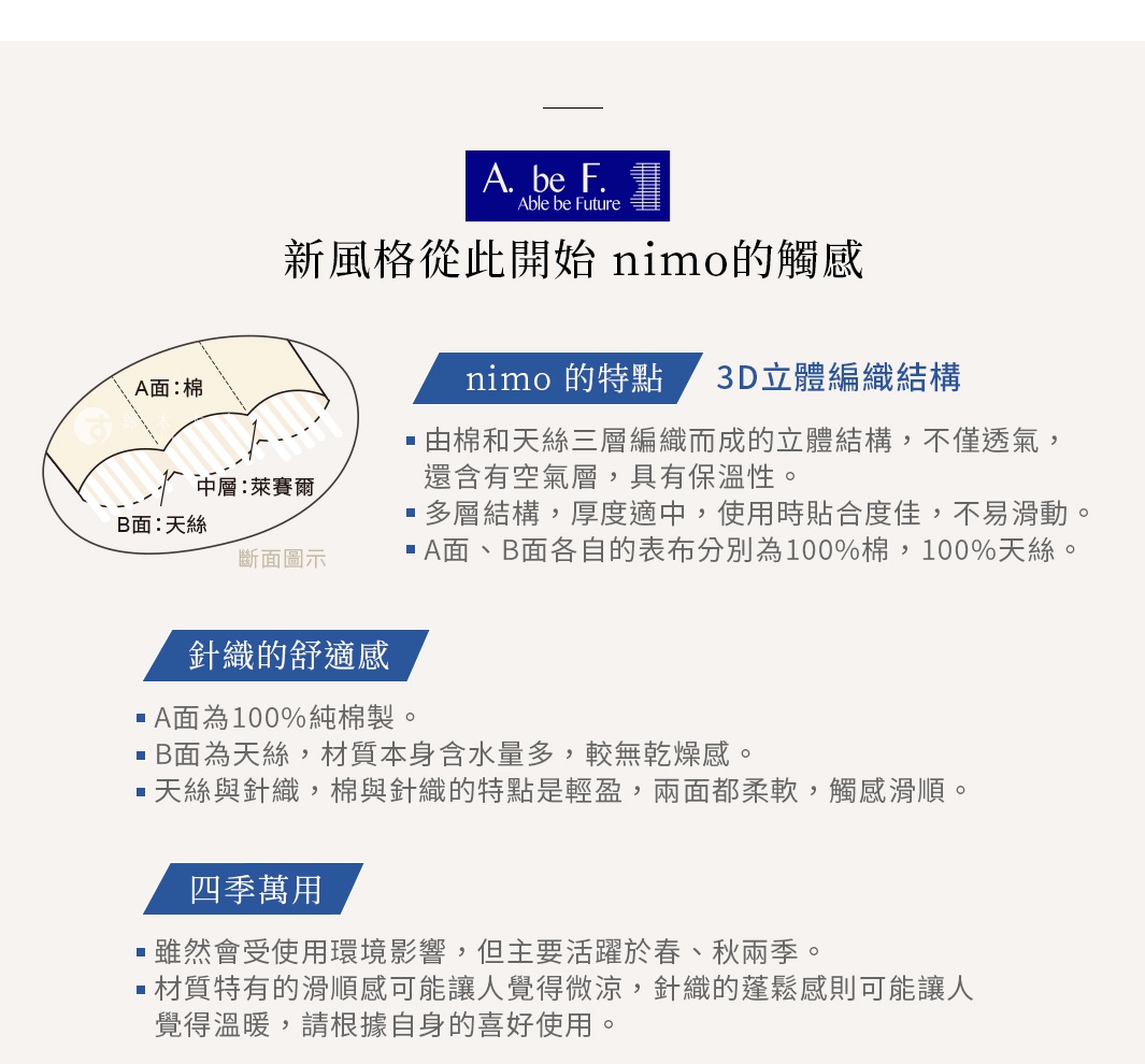 針織的舒適感 A面，是安心的舒適感，100%棉製。 B面為天絲，材質本身含水量多，較無乾燥感，表面觸感濕潤。 天絲與針織，棉與針織的特點是輕盈，兩面都柔軟，觸感滑順。 新風格從此開始 nimo的觸感 四季萬用 雖然會受使用環境影響，但主要活躍於春、秋兩季。 材質特有的滑順感可能讓人覺得微涼，針織的蓬鬆感則可能讓人覺得溫暖，請根據自身的喜好使用。 nimo 的特點 3D立體編織結構 由棉和天絲三層編織而成的立體結構， 不僅透氣，還含有空氣層，具有保溫性。 多層結構，厚度適中， 使用時貼合度佳，不易滑動。 A面、B面各自的表布分別為100%棉，100%天絲。 A 面：棉 B 面：天絲 中層：聚酯纖維 斷面圖示