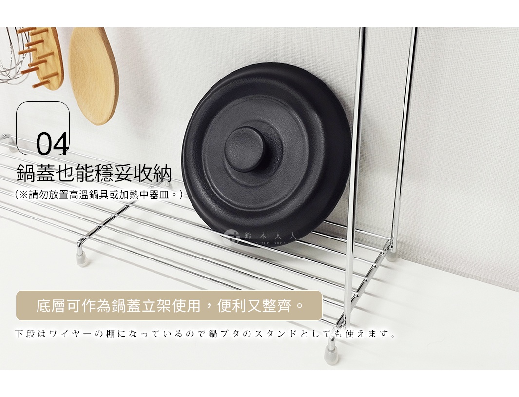 鍋蓋也能穩妥收納 底層可作為鍋蓋立架使用，便利又整齊。 （※請勿放置高溫鍋具或加熱中器皿。） 下段はワイヤーの棚になっているので鍋ブタのスタンドとしても使えます。
