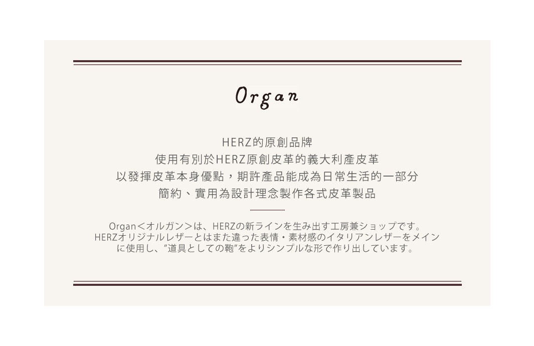 Organ
HERZ的原創品牌，使用有別於HERZ原創皮革的義大利產皮革
以發揮皮革本身優點，期許產品能成為日常生活的一部分
簡約、實用為設計理念製作各式皮革製品

Organ＜オルガン＞は、HERZの新ラインを生み出す工房兼ショップです。HERZオリジナルレザーとはまた違った表情・素材感のイタリアンレザーをメインに使用し、”道具としての鞄”をよりシンプルな形で作り出しています。
