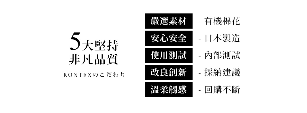 圖片文字：5大堅持 非凡品質 KONTEXのこだわり 嚴選素材 有機棉花 安心安全 日本製造 使用測試 內部測試 改良創新 採納建議 溫柔觸感 回購不斷