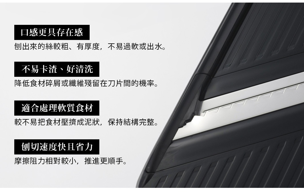 圖片文字：口感更具存在感，刨出來的絲較粗、有厚度，不易過軟或出水。不易卡渣、好清洗，降低食材碎屑或纖維殘留在刀片間的機率。適合處理軟質食材，較不易把食材壓擠成泥狀，保持結構完整。刨切速度快且省力，摩擦阻力相對較小，推進更順手。