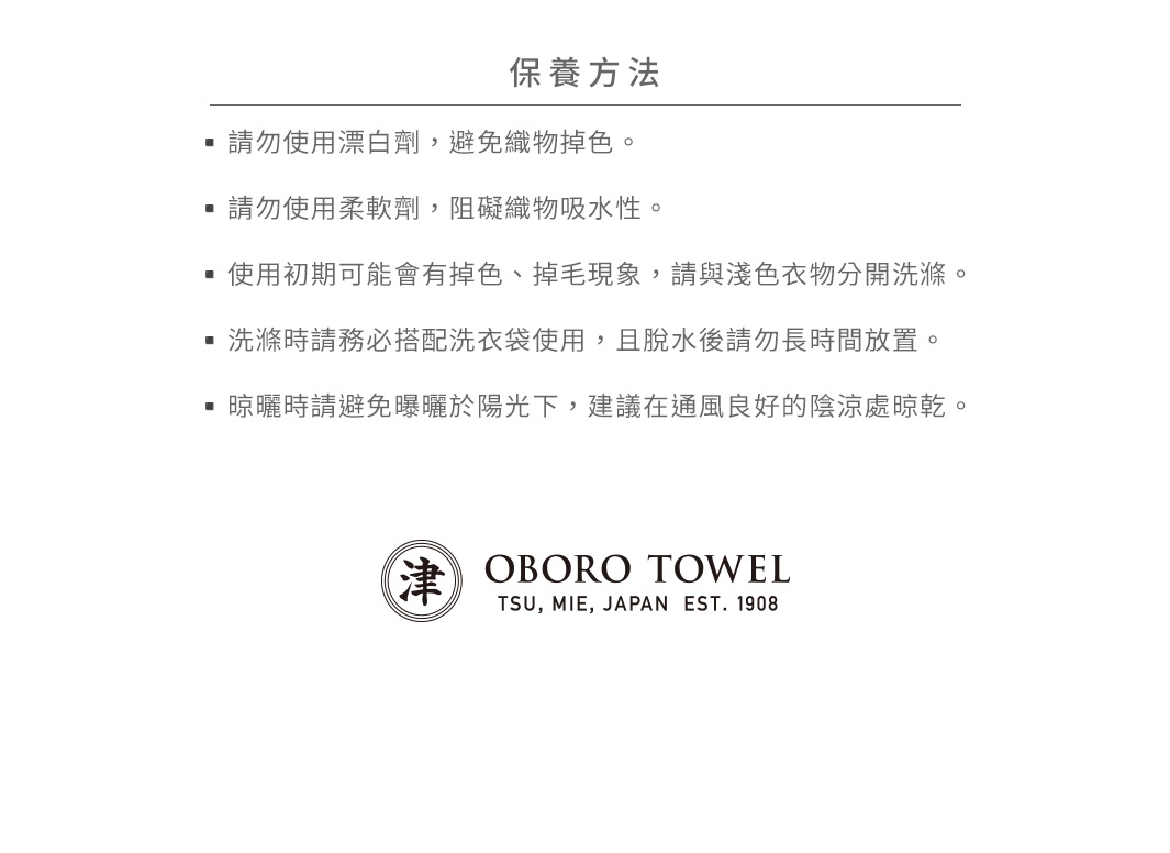 圖片文字： 保養方法 - 請勿使用漂白劑，避免織物掉色。 - 請勿使用柔軟劑，阻礙織物吸水性。 - 使用初期可能會掉色、掉毛現象，請與淺色衣物分開洗滌。 - 洗滌時請務必搭配洗衣袋使用，且脫水後請勿長時間放置。 - 晾曬時請避免曝曬於陽光下，建議在通風良好的陰涼處晾乾。 津 OBORO TSU, MIE, JAPAN EST. 1908