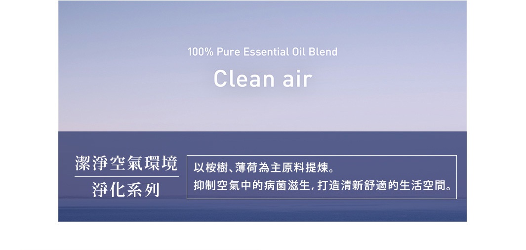 潔淨空氣環境
　淨化系列

以桉樹、薄荷為主原料提煉。抑制空氣中的病菌滋生，
打造清新舒適的生活空間。

空気をクリーンに整える、凛とした気分になる森林の空気のような香り
