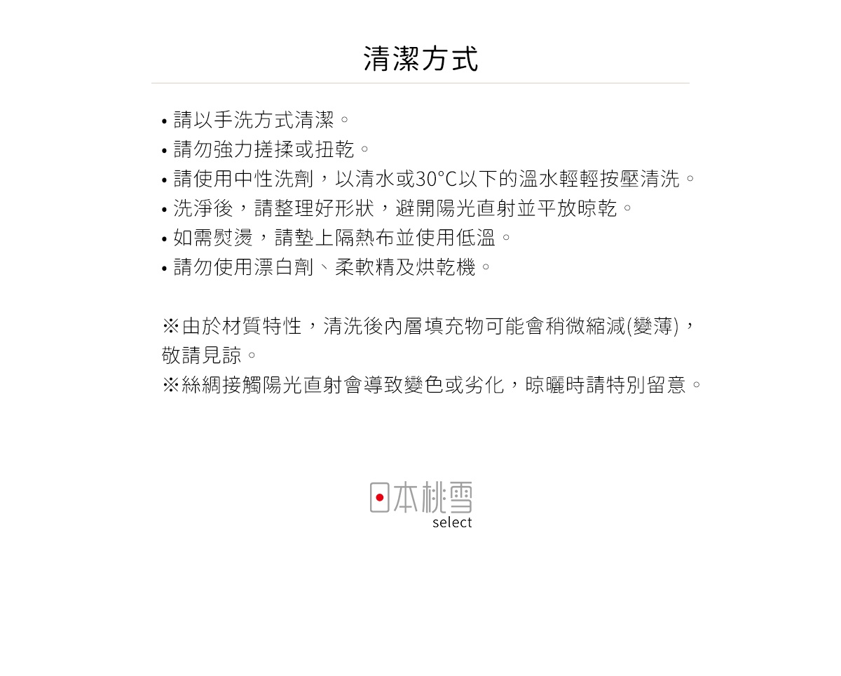 圖片文字：清潔方式 請以手洗方式清潔 請勿強力搓揉或扭乾 請使用中性洗劑 以清水或30度C以下的溫水輕輕按壓清洗 洗淨後 請整理好形狀 避開陽光直射並平放晾乾 如需熨燙 請墊上隔熱布並使用低溫 請勿使用漂白劑 柔軟精及烘乾機 由於材質特性 清洗後內層填充物可能會稍微縮減 變薄 敬請見諒 絲綢接觸陽光直射會導致變色或劣化 晾曬時請特別留意 日本桃雪 select