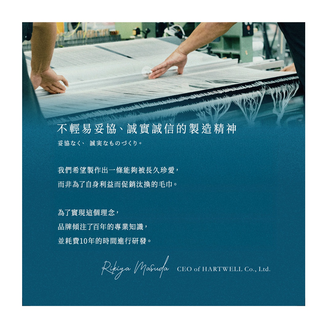 不輕易妥協、誠實誠信的製造精神 我們希望製作出一條能夠被長久珍愛， 而非為了自身利益而促銷汰換的毛巾。 為了實現這個理念， 品牌傾注了百年的專業知識， 並耗費10年的時間進行研發。 妥協なく、 誠実なものづくり。