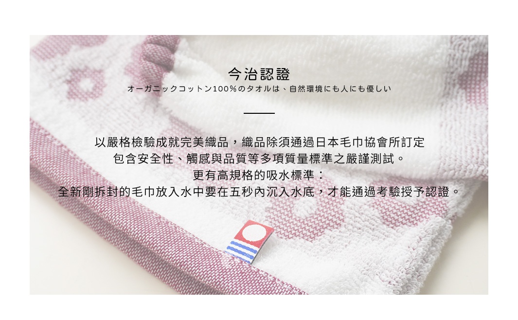 圖片文字：今治認證，オーガニックコットン100％のタオルは、自然環境にも人にも優しい。以嚴格檢驗成就完美織品，織品除須通過日本毛巾協會所訂定，包含安全性、觸感與品質等多項質量標準之嚴謹測試。更有高規格的吸水標準：全新剛拆封的毛巾放入水中要在五秒內沉入水底，才能通過考驗授予認證。