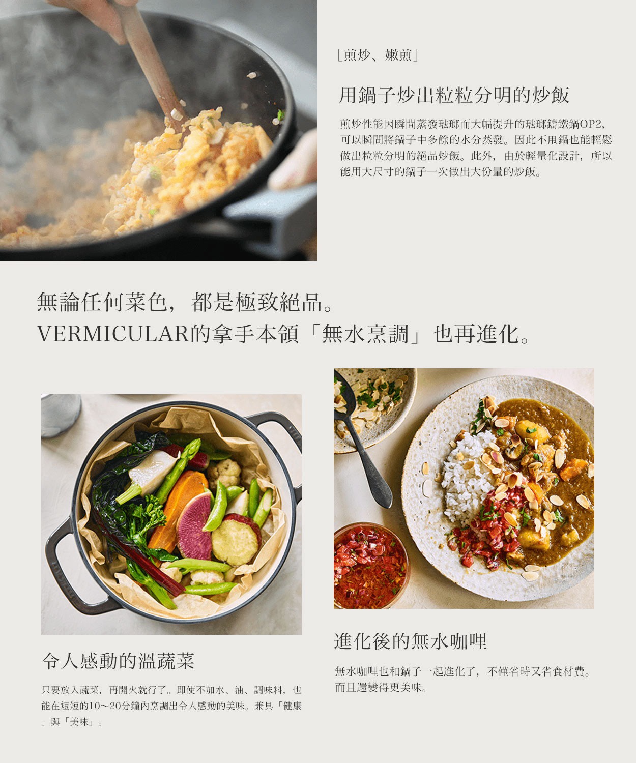 用鍋子炒出粒粒分明的炒飯，無論文何菜色，都是極致絕品。VERMICULAR的拿手本領「無水烹調」也再進化。令人感動的溫蔬菜，進化後的水咖哩。
